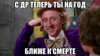 С ДР ТЕПЕРЬ ТЫ НА ГОД БЛИЖЕ К СМЕРТЕ