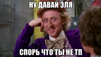 НУ ДАВАЙ ЭЛЯ СПОРЬ ЧТО ТЫ НЕ ТП