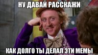 ну давай расскажи как долго ты делал эти мемы