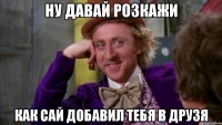 Ну давай розкажи как Сай добавил тебя в друзя