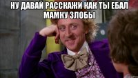НУ ДАВАЙ РАССКАЖИ КАК ТЫ ЕБАЛ МАМКУ ЗЛОБЫ 