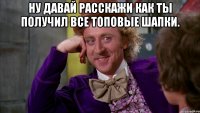 Ну давай расскажи как ты получил все топовые шапки. 