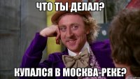Что ты делал? Купался в Москва-реке?
