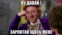 Ну давай ! Зарпитай щось мене
