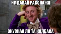 ну давай расскажи вкусная ли та колбаса