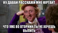 ну давай расскажи мне юргант что уже во вторник ты не хочешь выпить