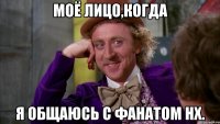 Моё лицо,когда я общаюсь с фанатом НХ.