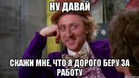 ну давай скажи мне, что я дорого беру за работу