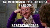 Так меня слушает учитель когда я у доски Зазазазааззаза