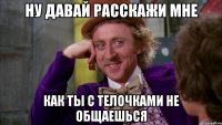 Ну давай расскажи мне как ты с телочками не общаешься