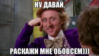 Ну давай, Раскажи мне обовсем)))
