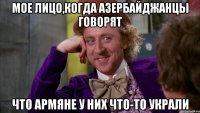 мое лицо,когда азербайджанцы говорят что армяне у них что-то украли