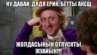 Ну давай, Дядя Ерик, бетты акещ жолдасынын отпускты жуайык!!!