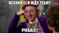 Ксения))) Я жду тебя!! УЧЕБА(с)