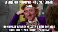 А ещё он говорит, что зелёный чай Понижает давление, хотя в нём больше кофеина чем в кофе! Прикинь?
