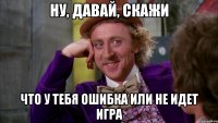 ну, давай, скажи что у тебя ошибка или не идет игра