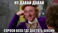 Ну давай давай Спроси всех где достать бензин