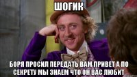 шогик боря просил передать вам привет а по секрету мы знаем что он вас любит