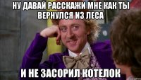 Ну давай расскажи мне как ты вернулся из леса и не засорил котелок