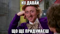 ну давай що ще придумаєш