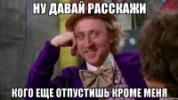 ну давай расскажи кого еще отпустишь кроме меня