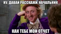 Ну, давай расскажи, начальник как тебе мой отчет