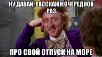 ну давай, расскажи очередной раз про свой отпуск на море