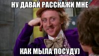 ну давай расскажи мне как мыла посуду)