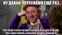ну давай, перескажи ещё раз про свой отпуск на море и свою поездку в крым, про севастополь особенно захватывающе!!!