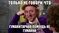 только не говори, что гуманитарная помощь не гуманна