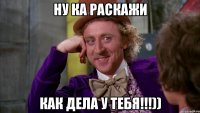 НУ КА РАСКАЖИ КАК ДЕЛА У ТЕБЯ!!!))