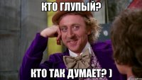Кто глупый? Кто так думает? )