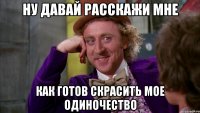 ну давай расскажи мне как готов скрасить мое одиночество