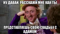 Ну давай, расскажи мне как ты представляешь свою свадьбу с Адамом