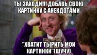 ТЫ ЗАХОДИ!!! ДОБАВЬ СВОЮ КАРТИНКУ С АНЕКДОТАМИ "ХВАТИТ ТЫРИТЬ МОИ КАРТИНКИ"(ШУЧУ)
