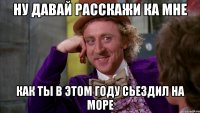 Ну давай расскажи ка мне как ты в этом году сьездил на море