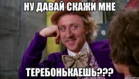 НУ ДАВАЙ СКАЖИ МНЕ ТЕРЕБОНЬКАЕШЬ???
