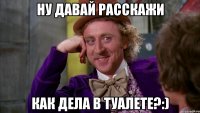 ну давай расскажи как дела в туалете?:)