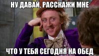 Ну давай, расскажи мне что у тебя сегодня на обед