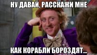 Ну давай, расскажи мне как корабли бороздят...