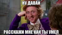 ну давай расскажи мне как ты умел