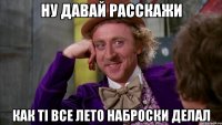 Ну давай расскажи как ті все лето наброски делал