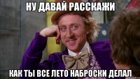 ну давай расскажи как ты все лето наброски делал