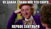 Ну давай, скажи мне что скоро первое сентября