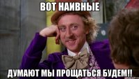 Вот наивные думают мы прощаться будем!!
