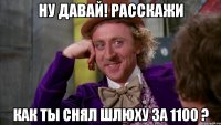 Ну давай! расскажи как ты снял шлюху за 1100 ?