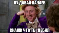 Ну давай пачаев Скажи что ты дебил