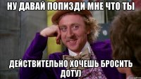 Ну давай попизди мне что ты Действительно хочешь бросить доту)