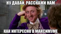 ну давай, расскажи нам как интересно в максимуме