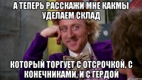 А теперь расскажи мне какмы уделаем склад Который торгует с отсрочкой, с конечниками, и с гердой